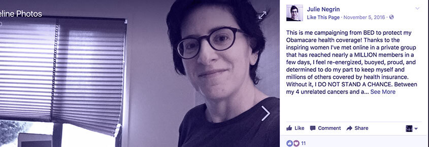 A collage of a photo of Julie Negrin and a Facebook post from them which reads, " This is me campaigning from BED to protect my Obamacare health coverage! Thanks to the inspiring women I've met online in a private group that has reached nearly a MILLIOn members in a few days. I feel re-energized, buoyed, proud and determined to do my part to keep myself and millions of others covered by health insurance. Without it, I do not stand a chance. Between my 4 unrelated cancers and a...see more"