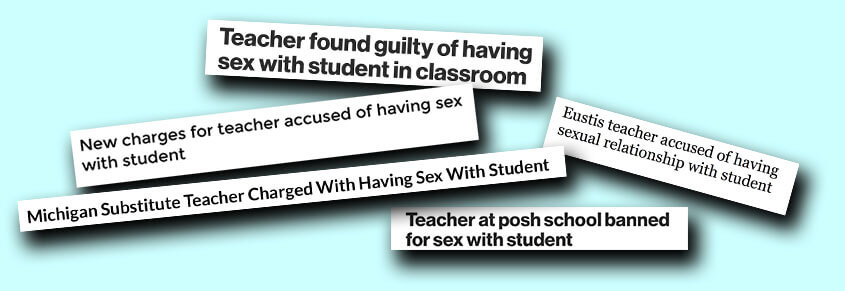 A collage of the headlines, "Teacher found guilty of having sex with student in classroom," "New charges for teacher accused of having sex with student," "Michigan Substitute Teacher Charged With Having Sex With Student," "Eustis teacher accused of having sexual relationship with student," and "Teacher at posh school banned for sex with student."